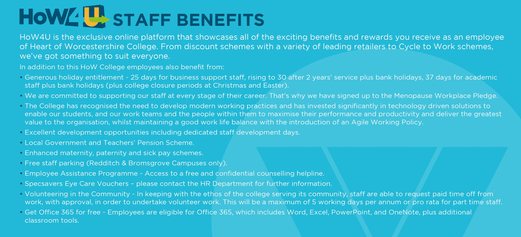 STAFF BENEFITS HoW4U is the exclusive online platform that showcases all of the exciting benefits and rewards you receive as an employee of Heart of Worcestershire College. 
             From discount schemes with a variety of leading retailers to Cycle to Work schemes, we've got something to suit everyone. In addition to this, HoW College employees also benefit from:
             - Generous holiday entitlement - 25 days for business support staff, to 30 after 2 years' service & 37 days for academic staff (plus bank holidays).
             - 2 week Christmas closure and 1 week Easter closure for staff. - Local Government and Teachers' Pension Scheme. 
             - Excellent development opportunities including staff development days. - Employee Assistance Programme (access to a free and confidentia\ counselling helpline). 
             - Volunteering in the Community - Staff are able to request paid time off from work, with approval, in order to undertake volunteer work. - Free staff parking (Redditch & Bromsgrove Campuses only). 